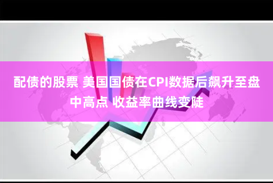 配债的股票 美国国债在CPI数据后飙升至盘中高点 收益率曲线变陡